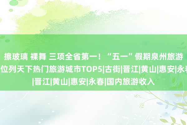 擦玻璃 裸舞 三项全省第一！“五一”假期泉州旅游数据公布！增速位列天下热门旅游城市TOP5|古街|晋江|黄山|惠安|永春|国内旅游收入