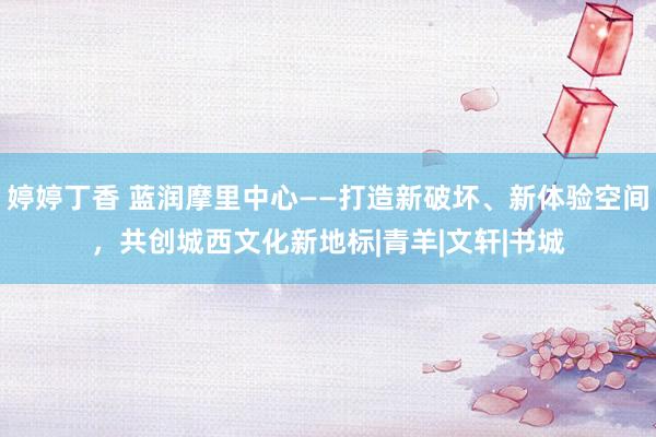 婷婷丁香 蓝润摩里中心——打造新破坏、新体验空间，共创城西文化新地标|青羊|文轩|书城