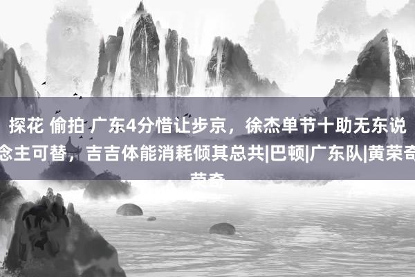 探花 偷拍 广东4分惜让步京，徐杰单节十助无东说念主可替，吉吉体能消耗倾其总共|巴顿|广东队|黄荣奇