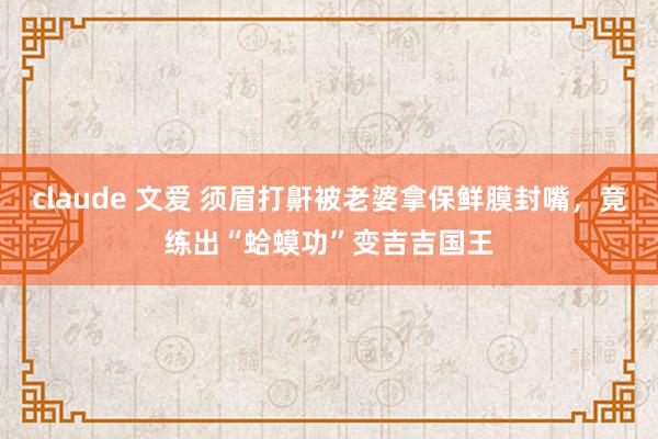 claude 文爱 须眉打鼾被老婆拿保鲜膜封嘴，竟练出“蛤蟆功”变吉吉国王