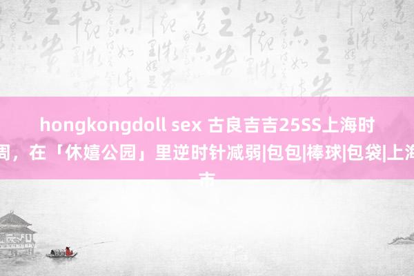 hongkongdoll sex 古良吉吉25SS上海时装周，在「休嬉公园」里逆时针减弱|包包|棒球|包袋|上海市