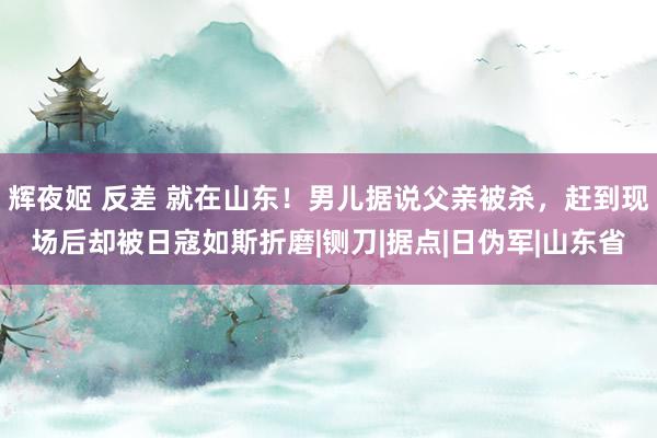 辉夜姬 反差 就在山东！男儿据说父亲被杀，赶到现场后却被日寇如斯折磨|铡刀|据点|日伪军|山东省