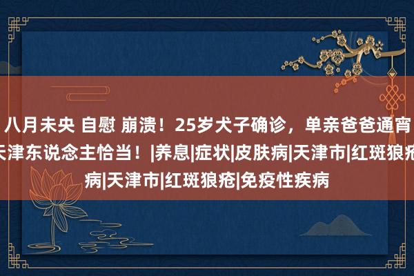 八月未央 自慰 崩溃！25岁犬子确诊，单亲爸爸通宵白头...这些天津东说念主恰当！|养息|症状|皮肤病|天津市|红斑狼疮|免疫性疾病