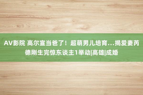 AV影院 高尔宣当爸了！　超萌男儿培育…揭爱妻芮德刚生完惊东谈主1举动|高雄|成婚