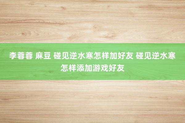 李蓉蓉 麻豆 碰见逆水寒怎样加好友 碰见逆水寒怎样添加游戏好友