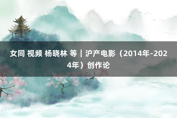 女同 视频 杨晓林 等｜沪产电影（2014年-2024年）创作论