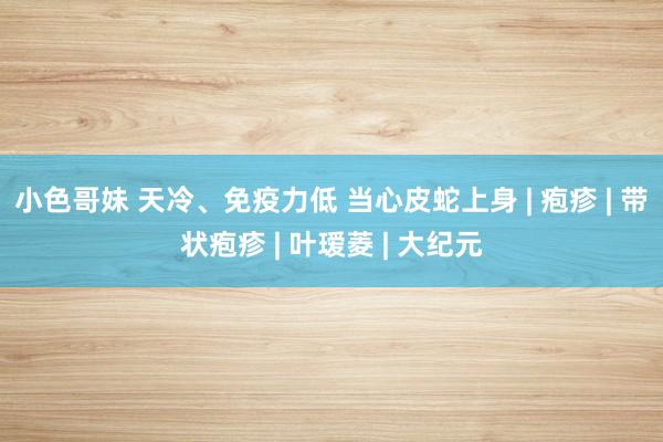 小色哥妹 天冷、免疫力低 当心皮蛇上身 | 疱疹 | 带状疱疹 | 叶瑷菱 | 大纪元