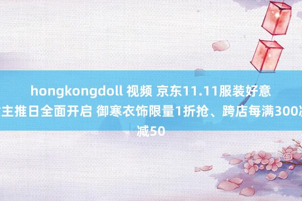 hongkongdoll 视频 京东11.11服装好意思妆主推日全面开启 御寒衣饰限量1折抢、跨店每满300减50