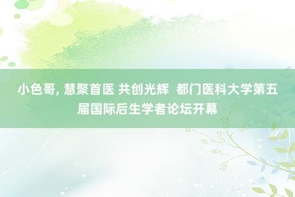 小色哥， 慧聚首医 共创光辉  都门医科大学第五届国际后生学者论坛开幕