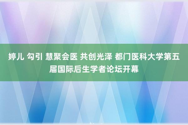 婷儿 勾引 慧聚会医 共创光泽 都门医科大学第五届国际后生学者论坛开幕