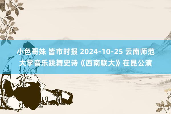 小色哥妹 皆市时报 2024-10-25 云南师范大学音乐跳舞史诗《西南联大》在昆公演