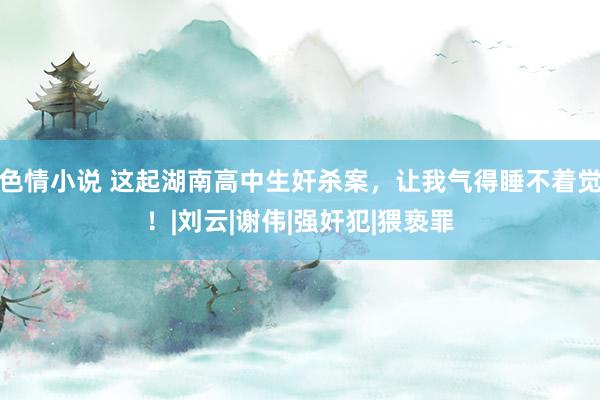 色情小说 这起湖南高中生奸杀案，让我气得睡不着觉！|刘云|谢伟|强奸犯|猥亵罪