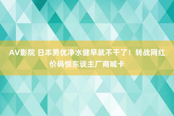 AV影院 日本男优净水健早就不干了！转战网红价码惊东谈主厂商喊卡