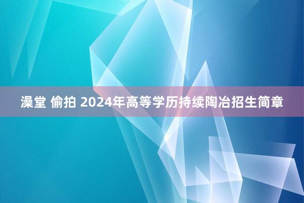 澡堂 偷拍 2024年高等学历持续陶冶招生简章