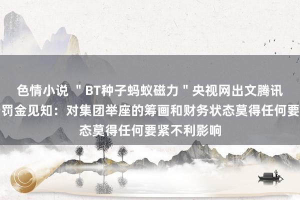 色情小说 ＂BT种子蚂蚁磁力＂央视网出文腾讯修起收央行罚金见知：对集团举座的筹画和财务状态莫得任何要紧不利影响