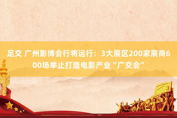 足交 广州影博会行将运行：3大展区200家展商600场举止打造电影产业“广交会”