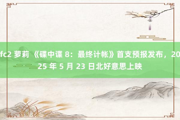 fc2 萝莉 《碟中谍 8：最终计帐》首支预报发布，2025 年 5 月 23 日北好意思上映