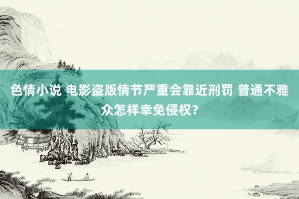 色情小说 电影盗版情节严重会靠近刑罚 普通不雅众怎样幸免侵权？