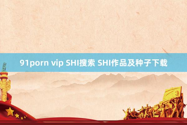 91porn vip SHI搜索 SHI作品及种子下载