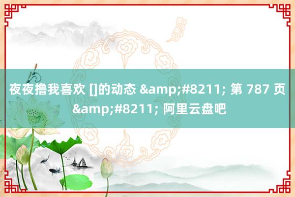 夜夜撸我喜欢 []的动态 &#8211; 第 787 页 &#8211; 阿里云盘吧