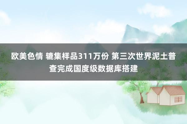 欧美色情 辘集样品311万份 第三次世界泥土普查完成国度级数据库搭建