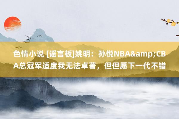 色情小说 [谣言板]姚明：孙悦NBA&CBA总冠军适度我无法卓著，但但愿下一代不错