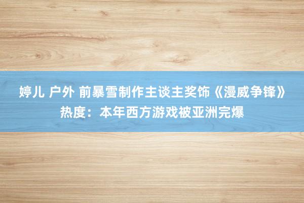 婷儿 户外 前暴雪制作主谈主奖饰《漫威争锋》热度：本年西方游戏被亚洲完爆