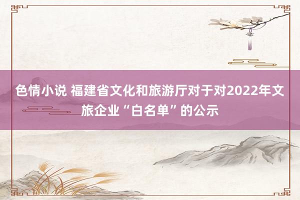 色情小说 福建省文化和旅游厅对于对2022年文旅企业“白名单”的公示