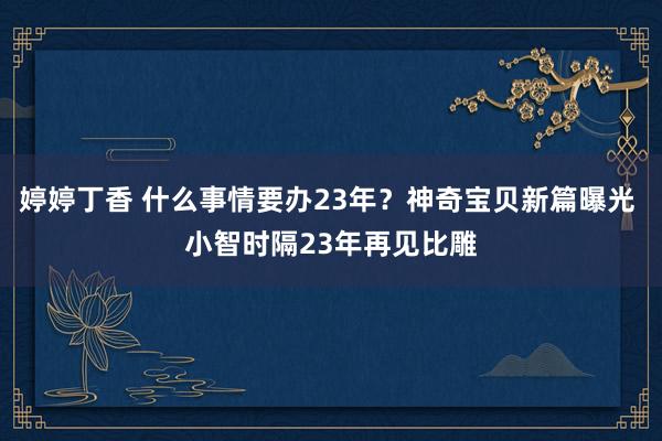 婷婷丁香 什么事情要办23年？神奇宝贝新篇曝光 小智时隔23年再见比雕