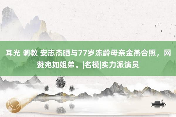 耳光 调教 安志杰晒与77岁冻龄母亲金燕合照，网赞宛如姐弟。|名模|实力派演员