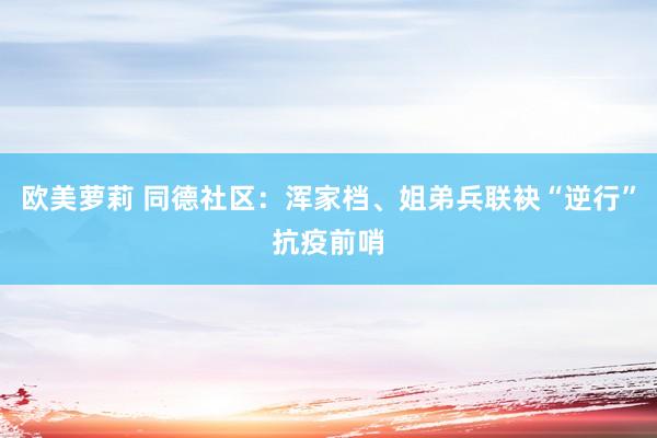 欧美萝莉 同德社区：浑家档、姐弟兵联袂“逆行”抗疫前哨