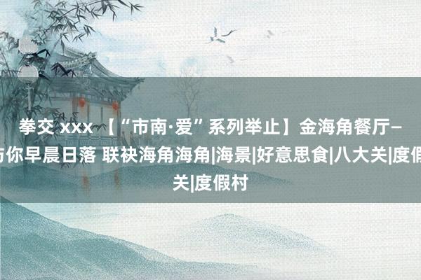 拳交 xxx 【“市南·爱”系列举止】金海角餐厅——与你早晨日落 联袂海角海角|海景|好意思食|八大关|度假村