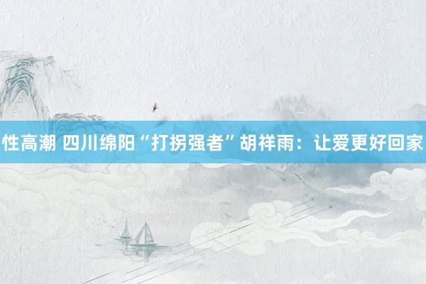 性高潮 四川绵阳“打拐强者”胡祥雨：让爱更好回家