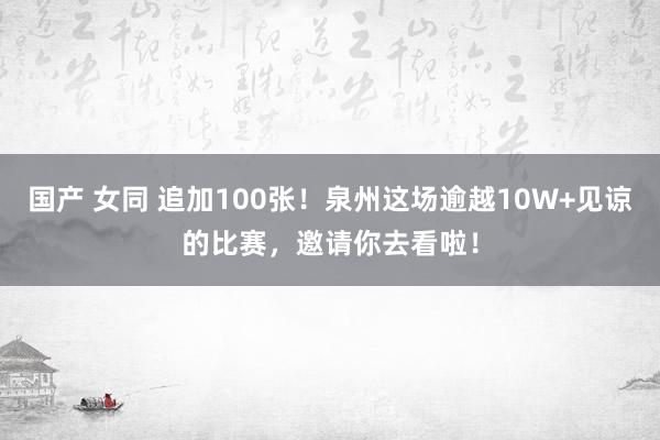 国产 女同 追加100张！泉州这场逾越10W+见谅的比赛，邀请你去看啦！