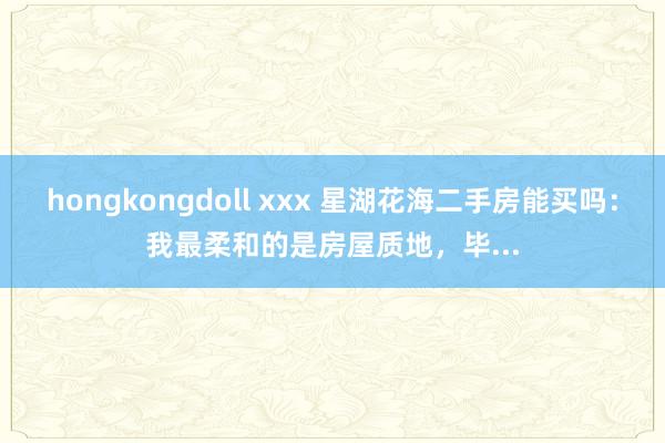 hongkongdoll xxx 星湖花海二手房能买吗：我最柔和的是房屋质地，毕...