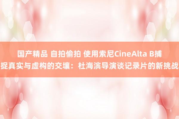 国产精品 自拍偷拍 使用索尼CineAlta B捕捉真实与虚构的交壤：杜海滨导演谈记录片的新挑战