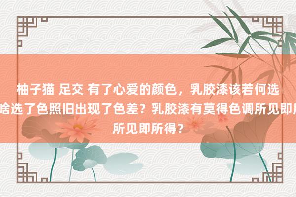 柚子猫 足交 有了心爱的颜色，乳胶漆该若何选？为啥选了色照旧出现了色差？乳胶漆有莫得色调所见即所得？