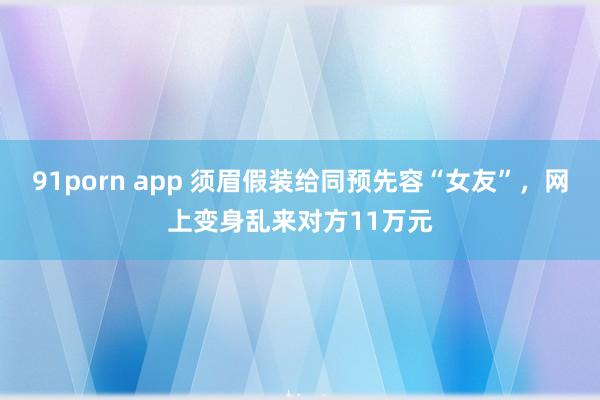 91porn app 须眉假装给同预先容“女友”，网上变身乱来对方11万元