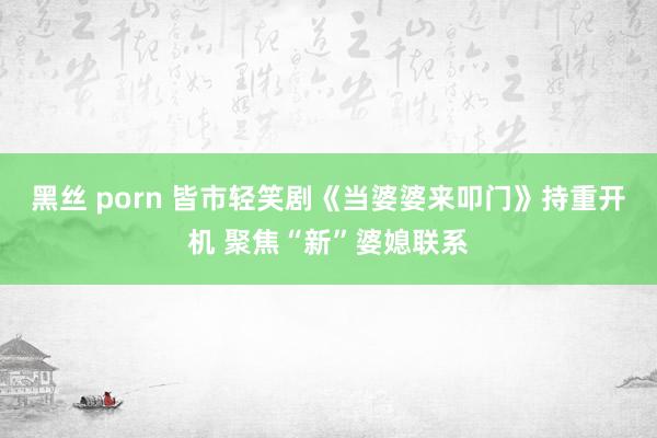 黑丝 porn 皆市轻笑剧《当婆婆来叩门》持重开机 聚焦“新”婆媳联系